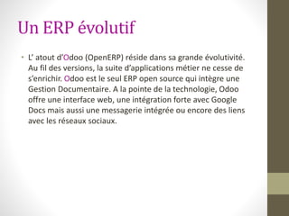 Un ERP évolutif
• L’ atout d’Odoo (OpenERP) réside dans sa grande évolutivité.
Au fil des versions, la suite d’applications métier ne cesse de
s’enrichir. Odoo est le seul ERP open source qui intègre une
Gestion Documentaire. A la pointe de la technologie, Odoo
offre une interface web, une intégration forte avec Google
Docs mais aussi une messagerie intégrée ou encore des liens
avec les réseaux sociaux.
 