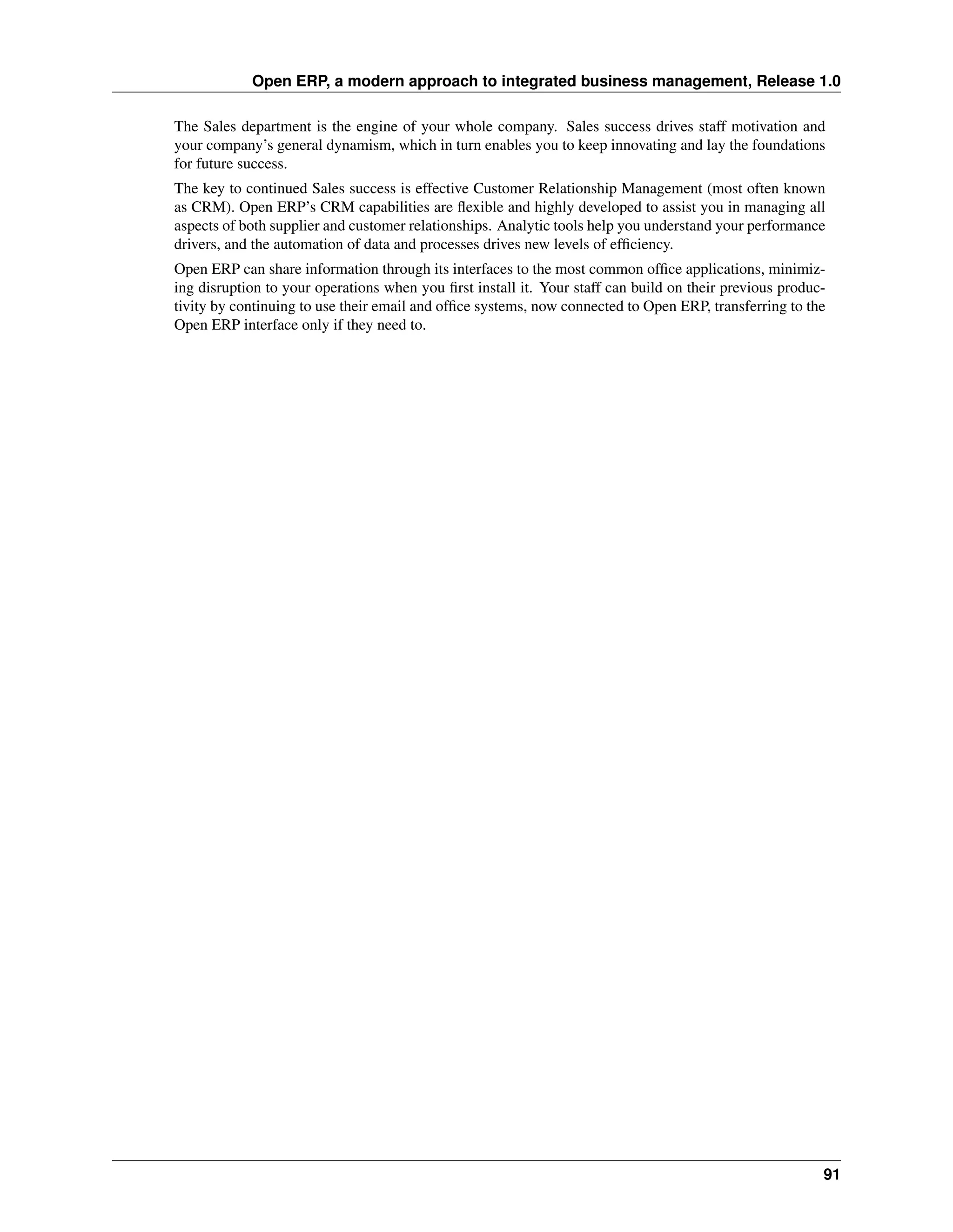 Open ERP, a modern approach to integrated business management, Release 1.0

The Sales department is the engine of your whole company. Sales success drives staff motivation and
your company’s general dynamism, which in turn enables you to keep innovating and lay the foundations
for future success.
The key to continued Sales success is effective Customer Relationship Management (most often known
as CRM). Open ERP’s CRM capabilities are ﬂexible and highly developed to assist you in managing all
aspects of both supplier and customer relationships. Analytic tools help you understand your performance
drivers, and the automation of data and processes drives new levels of efﬁciency.
Open ERP can share information through its interfaces to the most common ofﬁce applications, minimiz-
ing disruption to your operations when you ﬁrst install it. Your staff can build on their previous produc-
tivity by continuing to use their email and ofﬁce systems, now connected to Open ERP, transferring to the
Open ERP interface only if they need to.




                                                                                                         91
 