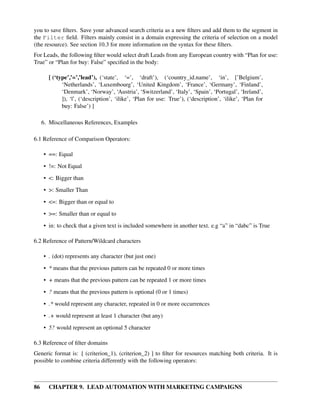 you to save ﬁlters. Save your advanced search criteria as a new ﬁlters and add them to the segment in
the Filter ﬁeld. Filters mainly consist in a domain expressing the criteria of selection on a model
(the resource). See section 10.3 for more information on the syntax for these ﬁlters.
For Leads, the following ﬁlter would select draft Leads from any European country with “Plan for use:
True” or “Plan for buy: False” speciﬁed in the body:

       [ (‘type’,’=’,’lead’), (‘state’, ‘=’, ‘draft’), (‘country_id.name’, ‘in’, [’Belgium’,
             ‘Netherlands’, ‘Luxembourg’, ‘United Kingdom’, ‘France’, ‘Germany’, ‘Finland’,
             ‘Denmark’, ‘Norway’, ‘Austria’, ‘Switzerland’, ‘Italy’, ‘Spain’, ‘Portugal’, ‘Ireland’,
             ]), ‘|’, (‘description’, ‘ilike’, ‘Plan for use: True’), (‘description’, ‘ilike’, ‘Plan for
             buy: False’) ]

     6. Miscellaneous References, Examples

6.1 Reference of Comparison Operators:

     • ==: Equal

     • !=: Not Equal
     • <: Bigger than
     • >: Smaller Than

     • <=: Bigger than or equal to
     • >=: Smaller than or equal to
     • in: to check that a given text is included somewhere in another text. e.g “a” in “dabc” is True

6.2 Reference of Pattern/Wildcard characters

     • . (dot) represents any character (but just one)

     • * means that the previous pattern can be repeated 0 or more times
     • + means that the previous pattern can be repeated 1 or more times
     • ? means that the previous pattern is optional (0 or 1 times)
     • .* would represent any character, repeated in 0 or more occurrences

     • .+ would represent at least 1 character (but any)
     • 5? would represent an optional 5 character

6.3 Reference of ﬁlter domains
Generic format is: [ (criterion_1), (criterion_2) ] to ﬁlter for resources matching both criteria. It is
possible to combine criteria differently with the following operators:



86     CHAPTER 9. LEAD AUTOMATION WITH MARKETING CAMPAIGNS
 