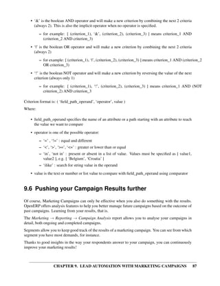 • ‘&’ is the boolean AND operator and will make a new criterion by combining the next 2 criteria
      (always 2). This is also the implicit operator when no operator is speciﬁed.
         – for example: [ (criterion_1), ‘&’, (criterion_2), (criterion_3) ] means criterion_1 AND
           (criterion_2 AND criterion_3)
    • ‘|’ is the boolean OR operator and will make a new criterion by combining the next 2 criteria
      (always 2)
         – for example: [ (criterion_1), ‘|’, (criterion_2), (criterion_3) ] means criterion_1 AND (criterion_2
           OR criterion_3)
    • ‘!’ is the boolean NOT operator and will make a new criterion by reversing the value of the next
      criterion (always only 1)

         – for example: [ (criterion_1), ‘!’, (criterion_2), (criterion_3) ] means criterion_1 AND (NOT
           criterion_2) AND criterion_3

Criterion format is: ( ‘ﬁeld_path_operand’, ‘operator’, value )
Where:

    • ﬁeld_path_operand speciﬁes the name of an attribute or a path starting with an attribute to reach
      the value we want to compare
    • operator is one of the possible operator:
         – ‘=’ , ‘!=’ : equal and different
         – ‘<’, ‘>’, ‘>=’, ‘<=’ : greater or lower than or equal
         – ‘in’, ‘not in’ : present or absent in a list of value. Values must be speciﬁed as [ value1,
           value2 ], e.g. [ ‘Belgium’, ‘Croatia’ ]
         – ‘ilike’ : search for string value in the operand
    • value is the text or number or list value to compare with ﬁeld_path_operand using comparator


9.6 Pushing your Campaign Results further
Of course, Marketing Campaigns can only be effective when you also do something with the results.
OpenERP offers analysis features to help you better manage future campaigns based on the outcome of
past campaigns. Learning from your results, that is.
The Marketing → Reporting → Campaign Analysis report allows you to analyse your campaigns in
detail, both ongoing and completed campaigns.
Segments allow you to keep good track of the results of a marketing campaign. You can see from which
segment you have most demands, for instance.
Thanks to good insights in the way your respondents answer to your campaign, you can continuously
improve your marketing results!



                  CHAPTER 9. LEAD AUTOMATION WITH MARKETING CAMPAIGNS                                     87
 