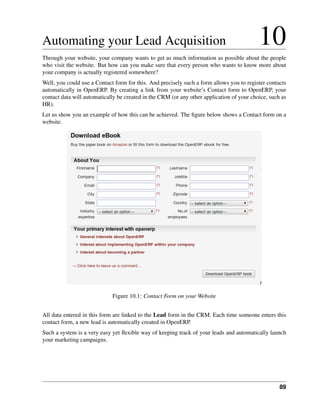 Automating your Lead Acquisition                                                           10
Through your website, your company wants to get as much information as possible about the people
who visit the website. But how can you make sure that every person who wants to know more about
your company is actually registered somewhere?
Well, you could use a Contact form for this. And precisely such a form allows you to register contacts
automatically in OpenERP. By creating a link from your website’s Contact form to OpenERP, your
contact data will automatically be created in the CRM (or any other application of your choice, such as
HR).
Let us show you an example of how this can be achieved. The ﬁgure below shows a Contact form on a
website.




                             Figure 10.1: Contact Form on your Website


All data entered in this form are linked to the Lead form in the CRM. Each time someone enters this
contact form, a new lead is automatically created in OpenERP.
Such a system is a very easy yet ﬂexible way of keeping track of your leads and automatically launch
your marketing campaigns.




                                                                                                    89
 