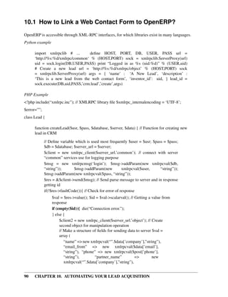10.1 How to Link a Web Contact Form to OpenERP?
OpenERP is accessible through XML-RPC interfaces, for which libraries exist in many languages.
Python example

      import xmlrpclib # ...        deﬁne HOST, PORT, DB, USER, PASS url =
      ‘http://%s:%d/xmlrpc/common‘ % (HOST,PORT) sock = xmlrpclib.ServerProxy(url)
      uid = sock.login(DB,USER,PASS) print “Logged in as %s (uid:%d)” % (USER,uid)
      # Create a new lead url = ‘http://%s:%d/xmlrpc/object’ % (HOST,PORT) sock
      = xmlrpclib.ServerProxy(url) args = { ‘name’ : ‘A New Lead’, ‘description’ :
      ‘This is a new lead from the web contact form’, ‘inventor_id’: uid, } lead_id =
      sock.execute(DB,uid,PASS,’crm.lead’,’create’,args)

PHP Example
<?php include(“xmlrpc.inc”); // XMLRPC library ﬁle $xmlrpc_internalencoding = ‘UTF-8’;
$error=””;
class Lead {

      function createLead($usr, $pass, $database, $server, $data) { // Function for creating new
      lead in CRM
             // Deﬁne variable which is used most frequently $user = $usr; $pass = $pass;
             $db = $database; $server_url = $server;
             $client = new xmlrpc_client($server_url.’common’); // connect with server
             “common” services use for logging purpose
             $msg = new xmlrpcmsg(‘login’); $msg->addParam(new xmlrpcval($db,
             “string”));       $msg->addParam(new           xmlrpcval($user,   “string”));
             $msg->addParam(new xmlrpcval($pass, “string”));
             $res = &$client->send($msg); // Send parse message to server and in response
             getting id
             if(!$res->faultCode()){ // Check for error of response
                 $val = $res->value(); $id = $val->scalarval(); // Getting a value from
                 response
                 if (empty($id)){ die(“Connection error.”);
                 } else {
                      $client2 = new xmlrpc_client($server_url.’object’); // Create
                      second object for manipulation operation
                      // Make a structure of ﬁelds for sending data to server $val =
                      array (
                         “name” => new xmlrpcval(“”.$data[’company’],”string”),
                         “email_from” => new xmlrpcval($data[’email’],
                         “string”), “phone” => new xmlrpcval($post[’phone’],
                         “string”),        “partner_name”          =>         new
                         xmlrpcval(“”.$data[’company’],”string”),


90    CHAPTER 10. AUTOMATING YOUR LEAD ACQUISITION
 