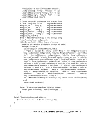 “contact_name” => new xmlrpcval($data[’ﬁrstname’].’
               ‘.$data[’lastname’], “string”), “function” => new
               xmlrpcval($data[”jobtitle”], “string”), “zip” => new
               xmlrpcval($data[’zip’], “string”), “city” => new
               xmlrpcval($data[’city’], “string”)
             );
             // Prepare message for creating new lead on server $msg
             = new xmlrpcmsg(‘execute’);               $msg->addParam(new
             xmlrpcval($db,          “string”));       $msg->addParam(new
             xmlrpcval($id,           “int”));         $msg->addParam(new
             xmlrpcval($pass,         “string”));      $msg->addParam(new
             xmlrpcval(“crm.lead”, “string”)); $msg->addParam(new
             xmlrpcval(“create”,        “string”));    $msg->addParam(new
             xmlrpcval($val, “struct”));
             $res2 = &$client2->send($msg); // Send message using
             “object” services for new lead generation
             if(!$res2->faultCode()) { // Check for error of response
                $readVal = $res2->value()->scalarval(); // Getting a new lead id
                if (!empty($readVal)) {
                   $caseid = array(new xmlrpcval($readVal, “int”));
                   // Prepair a message for creating history $msg = new xmlrpcmsg(‘execute’);
                   $msg->addParam(new xmlrpcval($db, “string”)); $msg->addParam(new xmlrpcval($id,
                   “int”)); $msg->addParam(new xmlrpcval($pass, “string”)); $msg->addParam(new
                   xmlrpcval(“crm.lead”, “string”)); $msg->addParam(new xmlrpcval(“history”, “string”));
                   $msg->addParam(new xmlrpcval($caseid, “array”)); $msg->addParam(new xmlrpcval(“”,
                   “string”)); $msg->addParam(new xmlrpcval(true, “boolean”)); $msg->addParam(new
                   xmlrpcval(“”, “string”)); $msg->addParam(new xmlrpcval(“<From email id>”, “string”));
                   $msg->addParam(new xmlrpcval(“< Description >”, “string”)); $msg->addParam(new
                   xmlrpcval(“<To email id >”, “string”)); $msg->addParam(new xmlrpcval(“”, “string”));
                   $msg->addParam(new xmlrpcval(“”, “string”)); $msg->addParam(new xmlrpcval(“”,
                   “string”)); $msg->addParam(new xmlrpcval(“”, “string”)); $msg->addParam(new
                   xmlrpcval(“”,         “string”));     $msg->addParam(new      xmlrpcval(“”,      “string”));
                   $msg->addParam(new xmlrpcval(“”, “string”));
                   $res2 = &$client2->send($msg); // Send message using “object” services for creating history
                } else {
                   $error=”Lead is not created”;
                }
             } else { // If lead is not generated then return error message
                $error=”system unavailable [” . $res2->faultString() . “]”;
             }
        }
    } else { // If connection is not made with server
        $error=”system unavailable [” . $res2->faultString() . “]”;
    }
}


                              CHAPTER 10. AUTOMATING YOUR LEAD ACQUISITION                           91
 