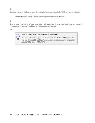 }
$arrData = array(); // Make an array(key, value) of post data foreach ($_POST as $var => $value) {

      $arrData[$var]=is_string($value) ? trim(stripslashes($value)) : $value;

}
$cnt = new Lead (); // Create new object of lead class $cnt->createLead(‘<user>’, ‘<pass>’,
‘<database>’, ‘<server>’, $arrData); // Calling method of a class
?>

                How to Link a Web Contact Form to OpenERP?
                For more information, you can also refer to the Technical Memento that
                you can download from http://www.openerp.com/community, the chapter
                about WebServices – XML-RPC.




92    CHAPTER 10. AUTOMATING YOUR LEAD ACQUISITION
 