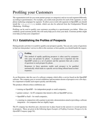 Proﬁling your Customers                                                                        11
The segmentation tools let you create partner groups (or categories) and act on each segment differently
according to questionnaires. For example, you could create pricelists for each of the segments, or start
phone marketing campaigns by segment. To allow you to work with segments in OpenERP, you should
install the crm_profiling module, which can also be achieved from the Conﬁguration Wizard
(Marketing - Proﬁling).
Proﬁling can be used to qualify your customers according to a questionnaire you deﬁne. When you
establish a good customer proﬁle, this will surely help you to close your deals. Customer proﬁles might
even help you beat your competitors!


11.1 Establishing the Proﬁles of Prospects
During presales activities it is useful to qualify your prospects quickly. You can ask a series of questions
to ﬁnd out what product / service to offer to the customer, or how quickly you should handle the request.

                 Proﬁling
                 This method of rapidly qualifying prospects is often used by companies
                 who carry out presales by phone. A prospect list is imported into the
                 OpenERP system as a set of partners and the operators then ask a series
                 of questions to each prospect by phone.
                 Responses to these questions enable each prospect to be qualiﬁed
                 automatically which leads to a speciﬁc service being offered based on their
                 responses.


As an illustration, take the case of a software company which offers a service based on the OpenERP
software. The company goes to several exhibitions and encounters dozens of prospects over a few days.
It is important to handle each request quickly and efﬁciently.
The products offered at these exhibitions are:

    • training on OpenERP – for independent people or small companies,
    • partner contract – for IT companies that intend to offer an OpenERP service,
    • OpenERP as SaaS – for small companies,
    • a meeting in conjunction with a partner to provide a demonstration aimed at providing a software
      integration – for companies that are slightly larger.

The IT company has therefore put a decision tree in place based on the answers to several questions
to prospects. These are given in the following ﬁgure Example of Proﬁling Customer Prospects by the
OpenERP Company (page 94):


                                                                                                         93
 