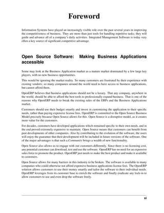 Foreword
Information Systems have played an increasingly visible role over the past several years in improving
the competitiveness of business. They are more than just tools for handling repetitive tasks; they will
guide and advance all of a company’s daily activities. Integrated Management Software is today very
often a key source of signiﬁcant competitive advantage.




Open Source Software:                          Making Business Applications
accessible
Some may look at the Business Application market as a mature market dominated by a few large key
players, with no new business opportunities.
This would be ignoring the market reality. So many customers are frustrated by their experience with
existing vendors; so many companies around the world need to have access to business applications,
but cannot afford them.
OpenERP believes that business applications should not be a luxury. That any company, anywhere in
the world, should be able to afford the best tools to professionally expand business. That is one of the
reasons why OpenERP needs to break the existing rules of the ERPs and the Business Applications
market.
Customers should use their budget smartly and invest in customizing the application to their speciﬁc
needs, rather than paying expensive license fees. OpenERP is committed to the Open Source Business
Model precisely because Open Source allows for this. Open Source is a disruptive model, as it creates
more value for the customers.
For decades, customers have developed applications which remained speciﬁc to their own needs, and in
the end proved extremely expensive to maintain. Open Source means that customers can beneﬁt from
past developments of other companies. Also by contributing to the evolution of the software, the users
will enjoy the guarantee that their development will be included in future versions of the software. One
of the major advantages is that such a Community brings a wealth of new functionality.
Open Source also allows us to engage with our customers differently. Since there is no licensing cost,
any potential customer can download, test and use the software. OpenERP has no need for an expensive
sales force to promote the product. OpenERP just needs to make the best product and make it available
to customers.
Open Source allows for many barriers in this industry to be broken. The software is available to many
companies who could otherwise not afford expensive business applications license fees. The OpenERP
solution allows customers to use their money smartly and tailor the software to their individual needs.
OpenERP leverages from its customer base to enrich the software and ﬁnally eradicate any lock-in to
allow customers to use and even drop the software freely.




                                                                                                     xi
 