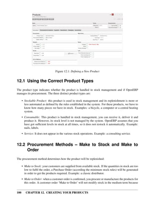 Figure 12.1: Deﬁning a New Product


12.1 Using the Correct Product Types
The product type indicates whether the product is handled in stock management and if OpenERP
manages its procurement. The three distinct product types are:

      • Stockable Product: this product is used in stock management and its replenishment is more or
        less automated as deﬁned by the rules established in the system. For these products, we have to
        know how many pieces we have in stock. Examples: a bicycle, a computer or a central heating
        system.
      • Consumable: This product is handled in stock management, you can receive it, deliver it and
        produce it. However, its stock level is not managed by the system. OpenERP assumes that you
        have got sufﬁcient levels in stock at all times, so it does not restock it automatically. Example:
        nails, labels.
      • Service: It does not appear in the various stock operations. Example: a consulting service.


12.2 Procurement Methods – Make to Stock and Make to
     Order
The procurement method determines how the product will be replenished:

      • Make to Stock: your customers are supplied from available stock. If the quantities in stock are too
        low to fulﬁl the order, a Purchase Order (according the minimum stock rules) will be generated
        in order to get the products required. Example: a classic distributor.
      • Make to Order: when a customer order is conﬁrmed, you procure or manufacture the products for
        this order. A customer order ‘Make to Order’ will not modify stock in the medium term because


100      CHAPTER 12. CREATING YOUR PRODUCTS
 