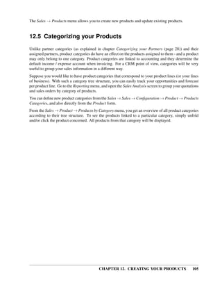 The Sales → Products menu allows you to create new products and update existing products.


12.5 Categorizing your Products
Unlike partner categories (as explained in chapter Categorizing your Partners (page 28)) and their
assigned partners, product categories do have an effect on the products assigned to them - and a product
may only belong to one category. Product categories are linked to accounting and they determine the
default income / expense account when invoicing. For a CRM point of view, categories will be very
useful to group your sales information in a different way.
Suppose you would like to have product categories that correspond to your product lines (or your lines
of business). With such a category tree structure, you can easily track your opportunities and forecast
per product line. Go to the Reporting menu, and open the Sales Analysis screen to group your quotations
and sales orders by category of products.
You can deﬁne new product categories from the Sales → Sales → Conﬁguration → Product → Products
Categories, and also directly from the Product form.
From the Sales → Product → Products by Category menu, you get an overview of all product categories
according to their tree structure. To see the products linked to a particular category, simply unfold
and/or click the product concerned. All products from that category will be displayed.




                                          CHAPTER 12. CREATING YOUR PRODUCTS                        105
 