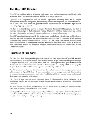 The OpenERP Solution
OpenERP can build a new breed of business applications, more modular, more customer-friendly, fully
web-based, which others cannot due to the heritage of their legacy systems.
OpenERP is a comprehensive suite of business applications including Sales, CRM, Project
management, Warehouse management, Manufacturing, Financial management, and Human Resources,
just to name a few. More than 1000 OpenERP modules are available from the OpenERP Apps market
place (http://apps.openerp.com/).
The key to continued sales success is effective Customer Relationship Management, and that is
precisely the main topic of the book you are reading. OpenERP’s CRM and Sales features are ﬂexible
and highly developed to assist you in managing all aspects of partner relationships.
OpenERP can share information with the most common email clients, calendars and mobile phones,
allowing your staff to build on previous productivity and experience by continuing to use familiar
email and ofﬁce systems, now connected to OpenERP. In a few clicks, your sales person can transfer
necessary information to the OpenERP software. You can link important emails to the CRM directly
from your current mailbox and even reply from your own mailbox and have the answer stored in your
CRM automatically.


Structure of this book
Part One, First Steps with OpenERP (page 1), starts with the basic steps to install OpenERP. You will
also be introduced to the main concepts, such as Sales Teams & Stages, and you will be guided through
a complete workﬂow, from Quotation to Sales Order. Part One also presents the OpenERP Online offer
(SaaS solution), and the conﬁguration wizards in the Getting Started with OpenERP Online (page 5)
chapter. To discover OpenERP’s features, you can jump directly to Part Two.
Part Two, Managing Customer Acquisition (page 21) explains you how to manage your customer
relationships with OpenERP. You will learn more about how to manage Leads and Opportunities,
to integrate existing communication tools with OpenERP, to efﬁciently manage a sales and channel
department, and to monitor performance.
Part Three, Driving your Marketing Campaigns (page 77), is devoted to Direct Marketing. In a
step-by-step tutorial, we will guide you through the process of setting up a marketing campaign in
OpenERP.
Part Four, Closing your Deals: from Quotation to Sales Order (page 97), guides you from quotation to
sales order, explaining several advanced sales features.
Finally part Five, Installing & Conﬁguring your OpenERP (page 137), explains the detailed installation
procedures for OpenERP. This chapter also explains how to install the Thunderbird & Outlook plugins,
to get the most out of your existing email programs.




xii
 