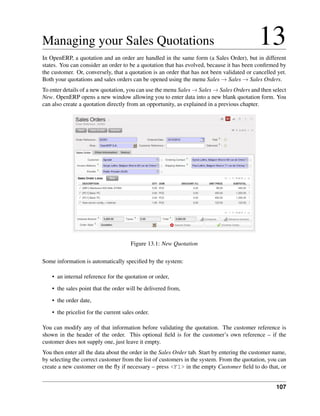 Managing your Sales Quotations                                                              13
In OpenERP, a quotation and an order are handled in the same form (a Sales Order), but in different
states. You can consider an order to be a quotation that has evolved, because it has been conﬁrmed by
the customer. Or, conversely, that a quotation is an order that has not been validated or cancelled yet.
Both your quotations and sales orders can be opened using the menu Sales → Sales → Sales Orders.
To enter details of a new quotation, you can use the menu Sales → Sales → Sales Orders and then select
New. OpenERP opens a new window allowing you to enter data into a new blank quotation form. You
can also create a quotation directly from an opportunity, as explained in a previous chapter.




                                       Figure 13.1: New Quotation

Some information is automatically speciﬁed by the system:

    • an internal reference for the quotation or order,
    • the sales point that the order will be delivered from,
    • the order date,
    • the pricelist for the current sales order.

You can modify any of that information before validating the quotation. The customer reference is
shown in the header of the order. This optional ﬁeld is for the customer’s own reference – if the
customer does not supply one, just leave it empty.
You then enter all the data about the order in the Sales Order tab. Start by entering the customer name,
by selecting the correct customer from the list of customers in the system. From the quotation, you can
create a new customer on the ﬂy if necessary – press <F1> in the empty Customer ﬁeld to do that, or


                                                                                                   107
 