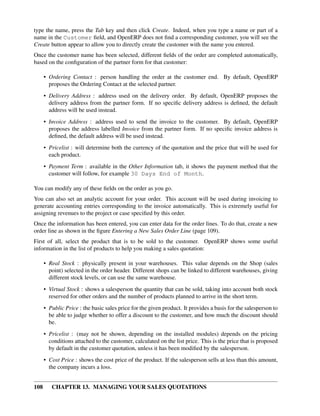 type the name, press the Tab key and then click Create. Indeed, when you type a name or part of a
name in the Customer ﬁeld, and OpenERP does not ﬁnd a corresponding customer, you will see the
Create button appear to allow you to directly create the customer with the name you entered.
Once the customer name has been selected, different ﬁelds of the order are completed automatically,
based on the conﬁguration of the partner form for that customer:

      • Ordering Contact : person handling the order at the customer end. By default, OpenERP
        proposes the Ordering Contact at the selected partner.
      • Delivery Address : address used on the delivery order. By default, OpenERP proposes the
        delivery address from the partner form. If no speciﬁc delivery address is deﬁned, the default
        address will be used instead.
      • Invoice Address : address used to send the invoice to the customer. By default, OpenERP
        proposes the address labelled Invoice from the partner form. If no speciﬁc invoice address is
        deﬁned, the default address will be used instead.
      • Pricelist : will determine both the currency of the quotation and the price that will be used for
        each product.
      • Payment Term : available in the Other Information tab, it shows the payment method that the
        customer will follow, for example 30 Days End of Month.

You can modify any of these ﬁelds on the order as you go.
You can also set an analytic account for your order. This account will be used during invoicing to
generate accounting entries corresponding to the invoice automatically. This is extremely useful for
assigning revenues to the project or case speciﬁed by this order.
Once the information has been entered, you can enter data for the order lines. To do that, create a new
order line as shown in the ﬁgure Entering a New Sales Order Line (page 109).
First of all, select the product that is to be sold to the customer. OpenERP shows some useful
information in the list of products to help you making a sales quotation:

      • Real Stock : physically present in your warehouses. This value depends on the Shop (sales
        point) selected in the order header. Different shops can be linked to different warehouses, giving
        different stock levels, or can use the same warehouse.
      • Virtual Stock : shows a salesperson the quantity that can be sold, taking into account both stock
        reserved for other orders and the number of products planned to arrive in the short term.
      • Public Price : the basic sales price for the given product. It provides a basis for the salesperson to
        be able to judge whether to offer a discount to the customer, and how much the discount should
        be.
      • Pricelist : (may not be shown, depending on the installed modules) depends on the pricing
        conditions attached to the customer, calculated on the list price. This is the price that is proposed
        by default in the customer quotation, unless it has been modiﬁed by the salesperson.
      • Cost Price : shows the cost price of the product. If the salesperson sells at less than this amount,
        the company incurs a loss.


108      CHAPTER 13. MANAGING YOUR SALES QUOTATIONS
 