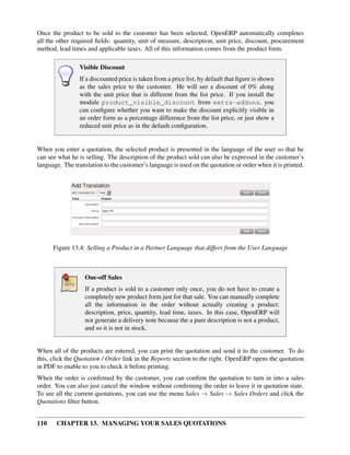 Once the product to be sold to the customer has been selected, OpenERP automatically completes
all the other required ﬁelds: quantity, unit of measure, description, unit price, discount, procurement
method, lead times and applicable taxes. All of this information comes from the product form.

                Visible Discount
                If a discounted price is taken from a price list, by default that ﬁgure is shown
                as the sales price to the customer. He will see a discount of 0% along
                with the unit price that is different from the list price. If you install the
                module product_visible_discount from extra-addons, you
                can conﬁgure whether you want to make the discount explicitly visible in
                an order form as a percentage difference from the list price, or just show a
                reduced unit price as in the default conﬁguration.


When you enter a quotation, the selected product is presented in the language of the user so that he
can see what he is selling. The description of the product sold can also be expressed in the customer’s
language. The translation to the customer’s language is used on the quotation or order when it is printed.




      Figure 13.4: Selling a Product in a Partner Language that differs from the User Language



                   One-off Sales
                   If a product is sold to a customer only once, you do not have to create a
                   completely new product form just for that sale. You can manually complete
                   all the information in the order without actually creating a product:
                   description, price, quantity, lead time, taxes. In this case, OpenERP will
                   not generate a delivery note because the a pure description is not a product,
                   and so it is not in stock.


When all of the products are entered, you can print the quotation and send it to the customer. To do
this, click the Quotation / Order link in the Reports section to the right. OpenERP opens the quotation
in PDF to enable to you to check it before printing.
When the order is conﬁrmed by the customer, you can conﬁrm the quotation to turn in into a sales
order. You can also just cancel the window without conﬁrming the order to leave it in quotation state.
To see all the current quotations, you can use the menu Sales → Sales → Sales Orders and click the
Quotations ﬁlter button.


110    CHAPTER 13. MANAGING YOUR SALES QUOTATIONS
 