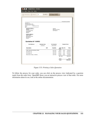 Figure 13.5: Printing a Sales Quotation


To follow the process for your order, you can click on the process view (indicated by a question
mark) from the order form. OpenERP shows you an interactive process view of that order. For more
information about its use, look at the online documentation.




                            CHAPTER 13. MANAGING YOUR SALES QUOTATIONS                      111
 