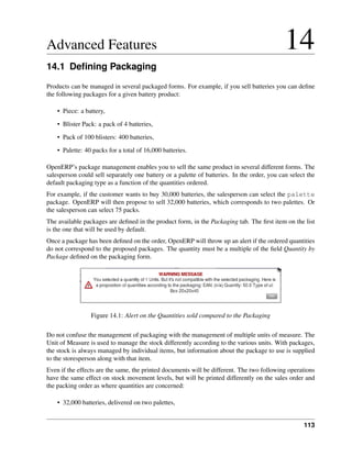 Advanced Features                                                                            14
14.1 Deﬁning Packaging
Products can be managed in several packaged forms. For example, if you sell batteries you can deﬁne
the following packages for a given battery product:

    • Piece: a battery,
    • Blister Pack: a pack of 4 batteries,
    • Pack of 100 blisters: 400 batteries,

    • Palette: 40 packs for a total of 16,000 batteries.

OpenERP’s package management enables you to sell the same product in several different forms. The
salesperson could sell separately one battery or a palette of batteries. In the order, you can select the
default packaging type as a function of the quantities ordered.
For example, if the customer wants to buy 30,000 batteries, the salesperson can select the palette
package. OpenERP will then propose to sell 32,000 batteries, which corresponds to two palettes. Or
the salesperson can select 75 packs.
The available packages are deﬁned in the product form, in the Packaging tab. The ﬁrst item on the list
is the one that will be used by default.
Once a package has been deﬁned on the order, OpenERP will throw up an alert if the ordered quantities
do not correspond to the proposed packages. The quantity must be a multiple of the ﬁeld Quantity by
Package deﬁned on the packaging form.




                 Figure 14.1: Alert on the Quantities sold compared to the Packaging

Do not confuse the management of packaging with the management of multiple units of measure. The
Unit of Measure is used to manage the stock differently according to the various units. With packages,
the stock is always managed by individual items, but information about the package to use is supplied
to the storesperson along with that item.
Even if the effects are the same, the printed documents will be different. The two following operations
have the same effect on stock movement levels, but will be printed differently on the sales order and
the packing order as where quantities are concerned:

    • 32,000 batteries, delivered on two palettes,


                                                                                                    113
 