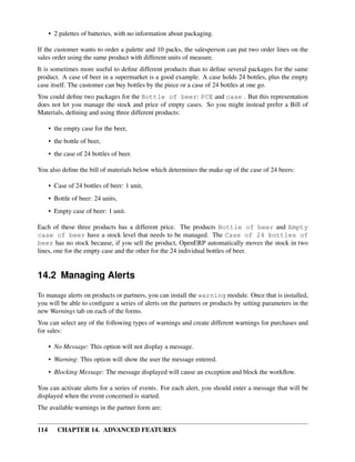 • 2 palettes of batteries, with no information about packaging.

If the customer wants to order a palette and 10 packs, the salesperson can put two order lines on the
sales order using the same product with different units of measure.
It is sometimes more useful to deﬁne different products than to deﬁne several packages for the same
product. A case of beer in a supermarket is a good example. A case holds 24 bottles, plus the empty
case itself. The customer can buy bottles by the piece or a case of 24 bottles at one go.
You could deﬁne two packages for the Bottle of beer: PCE and case . But this representation
does not let you manage the stock and price of empty cases. So you might instead prefer a Bill of
Materials, deﬁning and using three different products:

      • the empty case for the beer,
      • the bottle of beer,
      • the case of 24 bottles of beer.

You also deﬁne the bill of materials below which determines the make-up of the case of 24 beers:

      • Case of 24 bottles of beer: 1 unit,
      • Bottle of beer: 24 units,
      • Empty case of beer: 1 unit.

Each of these three products has a different price. The products Bottle of beer and Empty
case of beer have a stock level that needs to be managed. The Case of 24 bottles of
beer has no stock because, if you sell the product, OpenERP automatically moves the stock in two
lines, one for the empty case and the other for the 24 individual bottles of beer.


14.2 Managing Alerts
To manage alerts on products or partners, you can install the warning module. Once that is installed,
you will be able to conﬁgure a series of alerts on the partners or products by setting parameters in the
new Warnings tab on each of the forms.
You can select any of the following types of warnings and create different warnings for purchases and
for sales:

      • No Message: This option will not display a message.
      • Warning: This option will show the user the message entered.
      • Blocking Message: The message displayed will cause an exception and block the workﬂow.

You can activate alerts for a series of events. For each alert, you should enter a message that will be
displayed when the event concerned is started.
The available warnings in the partner form are:


114      CHAPTER 14. ADVANCED FEATURES
 
