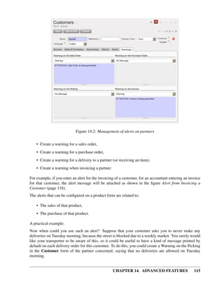 Figure 14.2: Management of alerts on partners


    • Create a warning for a sales order,
    • Create a warning for a purchase order,
    • Create a warning for a delivery to a partner (or receiving an item),
    • Create a warning when invoicing a partner.

For example, if you enter an alert for the invoicing of a customer, for an accountant entering an invoice
for that customer, the alert message will be attached as shown in the ﬁgure Alert from Invoicing a
Customer (page 116).
The alerts that can be conﬁgured on a product form are related to:

    • The sales of that product,
    • The purchase of that product.

A practical example:
Now when could you use such an alert? Suppose that your customer asks you to never make any
deliveries on Tuesday morning, because the street is blocked due to a weekly market. You surely would
like your transporter to be aware of this, so it could be useful to have a kind of message printed by
default on each delivery order for this customer. To do this, you could create a Warning on the Picking
in the Customer form of the partner concerned, saying that no deliveries are allowed on Tuesday
morning.


                                                   CHAPTER 14. ADVANCED FEATURES                     115
 