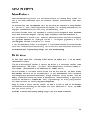 About the authors

Fabien Pinckaers

Fabien Pinckaers was only eighteen years old when he started his ﬁrst company. Today, over ten years
later, he has founded and managed several new technology companies, all based on Free / Open Source
software.
He originated Tiny ERP, now OpenERP, and is the director of two companies including OpenERP
S.A., the editor of OpenERP. In a few years time, he has grown the Tiny group from one to sixty-ﬁve
employees without loans or external fund-raising, and while making a proﬁt.
He has also developed several large scale projects, such as Auction-in-Europe.com, which became the
leader in the art market in Belgium. Even today people sell more art works there than on ebay.be.
He is also the founder of the LUG (Linux User Group) of Louvain-la-Neuve, and of several free projects
like OpenReport, OpenStuff and Tiny Report. Educated as a civil engineer (polytechnic), he has won
several IT prizes in Europe such as Wired and l’Inscene.
A ﬁerce defender of free software in the enterprise, he is in constant demand as a conference speaker
and he is the author of numerous articles dealing with free software in the management of the enterprise.
Follow Fabien on his blog http://fptiny.blogspot.com/ or on twitter fpopenerp.


Els Van Vossel

Els Van Vossel always had a dedication to both written and spoken word.                Clear and explicit
communication is crucial.
Educated as a Professional Translator in Antwerp, she worked as an independent translator on the
localization of major ERP software. Els acquired ERP knowledge and decided to start working as a
functional ERP consultant and a Technical Communicator for ERP software.
As such, the world of OpenSource software became more and more attractive. She started working
with OpenERP software in her free time and doing so, Els really wanted to meet Fabien Pinckaers to
share thoughts about documentation and training strategy. At a Partner Meeting she heard Fabien was
looking for someone to manage the trainings & documentation. This was absolutely an opportunity to
be qualiﬁed, and now Els is the OpenERP Training Program Manager and in this job responsible for
the worldwide training and certiﬁcation program of OpenERP.
Being an author of several Software Manuals, she ﬁnds it exciting to work on the OpenERP
documentation and continuously take it to a higher level. Please note that this is a hell of a job, but Els
ﬁnds great pleasure in doing it!
Follow Els on her blog http://training-openerp.blogspot.com/ or on twitter elsvanvossel.




                                                                                                       xiii
 