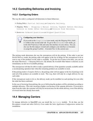 14.3 Controlling Deliveries and Invoicing

14.3.1 Conﬁguring Orders

The way the order is conﬁgured will determine its future behaviour:

    • Picking Policy : Partial Delivery or Complete Delivery,
    • Shipping Policy : Shipping & Manual Invoice, Payment Before Delivery,
      Invoice on Order After Delivery, and Invoice from Delivery,
    • Invoice on : Ordered Quantities or Shipped Quantities.

                 Conﬁguring your Interface
                 If you work in the Simplified view mode, only the Shipping Policy ﬁeld
                 is visible in the second order tab. To get to the Extended view mode, go
                 to the Edit Preferences link and select the interface of your choice. You can
                 also use the Reconﬁgure wizard and conﬁgure your interface as Extended,
                 or assign the group Usability – Extended View to the current user.


The picking mode determines the way the storesperson will do the picking. If the order is put into
Partial Delivery mode, the picking order will appear in the list of things for the storesperson to do as
soon as any of the products on the order is available. To get the list of items to be done, you can use
the menu Warehouse → Outgoing Deliveries. By default, the Available ﬁlter button is selected, so you
immediately see the list of available pickings.
The storesperson will then be able to make a partial delivery of the quantities actually available and do
a second picking operation later when the remaining products are available in stock.
If the picking mode is Complete Delivery, the picking order will not appear in the list of pickings to do
until all of the products are available in stock. This way, there will only be a single delivery for any
such order.
If the storesperson wants to do so, the delivery mode can be modiﬁed on each picking list even after
the order has been conﬁrmed.
In the case of invoicing from picking, the cost of delivering the products will be calculated according to
multiple deliveries. This risks incurring a higher cost because of the separate deliveries. If invoicing is
done from the order, the customer will only be invoiced once for the whole delivery, even if the delivery
of several items has already been made.


14.4 Managing Carriers
To manage deliveries in OpenERP, you can install the delivery module. To do that, use the
Reconﬁgure wizard and select Delivery Costs under the Sales Application Conﬁguration section for
installation.


                                                    CHAPTER 14. ADVANCED FEATURES                      117
 