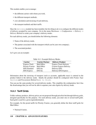 This module enables you to manage:

      • the different carriers with whom you work,
      • the different transport methods,

      • cost calculation and invoicing of each delivery,
      • the transport methods and their tariffs.

Once the delivery module has been installed, the ﬁrst thing to do is to conﬁgure the different modes
of delivery accepted by your company. Go to the menu Warehouse → Conﬁguration → Delivery →
Delivery Method to create your company’s delivery modes.
For each delivery mode, you should deﬁne the following elements:

      • Name of the delivery mode,
      • The partner associated with the transport (which can be your own company),
      • The associated product.

Let’s give you an example:


                                   Table 14.1: Example Delivery Modes
                    Carrier             Carrier Partner     Delivery Product
                    Express Track       Mail Ofﬁce          Express Track Delivery
                    Priority Courier    Mail Ofﬁce          Courier Express Delivery
                    EFG Standard        EFG Inc             Delivery EFG
                    EFG Express         EFG Inc             Delivery EFG Express

Information about the invoicing of transport (such as accounts, applicable taxes) is entered in the
product linked to the delivery mode. Ideally the product should be conﬁgured with Product Type
Service and Procurement Method Make to Stock.
You can use the same product for several delivery modes. This simpliﬁes the conﬁguration, but it has
the disadvantage that you will not be able to separate your sales ﬁgures by delivery mode.


14.4.1 Tariff Grids

Unlike ordinary products, delivery prices are not proposed through pricelists but through delivery grids,
designed speciﬁcally for this purpose. For each delivery mode, you enter one or several tariff grids.
Each grid is used for a given region/destination.
For example, for the postal tariffs for Priority Courier, you generally deﬁne the three tariff grids for
Mail Ofﬁce:

      • National Courier,


118      CHAPTER 14. ADVANCED FEATURES
 