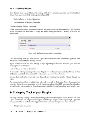 14.4.2 Delivery Modes

Once the delivery modes and their corresponding tariffs have been deﬁned, you can use them in a Sales
Order. There are two methods for doing that in OpenERP.

      • Delivery based on Ordered Quantities,
      • Delivery based on Shipped Quantities.

Delivery based on Ordered Quantities
To add the delivery charges (or transport costs) to the quotation, use the button Delivery Costs available
on the Sales Order tab of the form. A dialog box opens, asking you to select a delivery mode from the
list available.




                            Figure 14.5: Adding Transport Costs to an Order


Once the delivery mode has been selected, OpenERP automatically adds a line to the quotation with
the amount calculated by the delivery function.
If you want to calculate the exact delivery charges depending on the actual deliveries, you must use
invoicing based on deliveries.
Delivery based on Shipped Quantities
To invoice the delivery according to the items shipped, you set the delivery mode in the Delivery Method
ﬁeld on the second tab of the order, Other Information, to Invoice from Delivery.
You can then conﬁrm the order, and when the goods are available you can also validate the delivery
order.
The transport costs will not be added to the sales order, but only to the invoice. When the manager has
generated the invoices corresponding to the deliveries carried out, OpenERP automatically adds a line
on each invoice corresponding to the delivery charge, calculated on the basis of the items actually sent.


14.5 Keeping Track of your Margins
For every company, keeping a clear sight on and a good control of margins is crucial. Even if you have
a good sales level, it will not guarantee company proﬁtability if margins are not high enough. OpenERP
provides a number of methods allowing you to monitor your sales margins. The main ones are:

      • Margins on a sales order,


120      CHAPTER 14. ADVANCED FEATURES
 