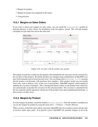 • Margins by product,

    • Margins by project (not explained in this book),
    • Using pricelists.


14.5.1 Margins on Sales Orders

If you want to check your margins on sales orders, you can install the sale_margin module by
selecting Margins in Sales Orders for installation in the Reconﬁgure wizard. This will add margins
calculated on each order line and on the order total.




                          Figure 14.6: An order with the module sale_margin


The margin on each line is deﬁned as the quantity sold multiplied by the sales price for the customer less
the cost price of the products. By default, products are managed using standard price in OpenERP (cost
price ﬁxed manually and reviewed once per year). You can change that to Average Price, meaning
that the product cost ﬂuctuates with purchases from suppliers. After product receipt you can include
ﬁxed costs, such as delivery costs, in the cost of each product. OpenERP supports a third method of
updating the cost price of products. This is through the button Update on the product form which lets
you automatically recalculate the cost price for the selected product. The cost price is calculated from
the raw materials and the operations carried out (if the products have been manufactured internally, so
that you have set their costs).


14.5.2 Margins by Product

To track margins by product, install the module product_margin. Once the module is installed you
can see the margins by product by using the menu Sales → Products → Product Margins.
When you have clicked the menu option concerned, OpenERP asks for an analysis period and the state
of invoices (draft, open, paid). If no period is given, OpenERP will calculate margins on all of the



                                                   CHAPTER 14. ADVANCED FEATURES                      121
 
