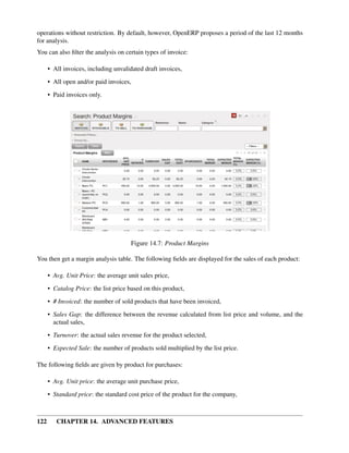operations without restriction. By default, however, OpenERP proposes a period of the last 12 months
for analysis.
You can also ﬁlter the analysis on certain types of invoice:

      • All invoices, including unvalidated draft invoices,
      • All open and/or paid invoices,
      • Paid invoices only.




                                      Figure 14.7: Product Margins

You then get a margin analysis table. The following ﬁelds are displayed for the sales of each product:

      • Avg. Unit Price: the average unit sales price,

      • Catalog Price: the list price based on this product,
      • # Invoiced: the number of sold products that have been invoiced,
      • Sales Gap: the difference between the revenue calculated from list price and volume, and the
        actual sales,

      • Turnover: the actual sales revenue for the product selected,
      • Expected Sale: the number of products sold multiplied by the list price.

The following ﬁelds are given by product for purchases:

      • Avg. Unit price: the average unit purchase price,
      • Standard price: the standard cost price of the product for the company,



122      CHAPTER 14. ADVANCED FEATURES
 
