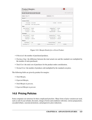 Figure 14.8: Margin Details for a Given Product


    • # Invoiced: the number of purchased products,
    • Purchase Gap: the difference between the total actual cost and the standard cost multiplied by
      the number of units purchased,
    • Total Cost: the total cost of purchases for the product under consideration,

    • Normal Cost: the number of products sold multiplied by the standard cost price.

The following ﬁelds are given by product for margins:

    • Total Margin,
    • Expected Margin,
    • Total Margin in percent,

    • Expected Margin in percent.


14.6 Pricing Policies
Some companies are notorious for their complicated pricelists. Many forms of price variation are used,
such as end-of-year refunds, discounts, change of terms and conditions with time, various prepayments,
cascaded rebates, seasonal promotions, and progressive price reductions.




                                                  CHAPTER 14. ADVANCED FEATURES                   123
 