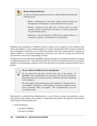 Rebate, Refund, Reduction
                   In some accounting jurisdictions you have to differentiate between the three
                   following terms:

                       • Rebate: reimbursement to the client, usually at the end of the year,
                         that depends on the quantity of goods purchased over a period.
                       • Refund: reduction on the order line or invoice line if a certain
                         quantity of goods is purchased at one time or is sold in a framework
                         of a promotional activity.
                       • Reduction: a one-off reduction resulting from a quality defect or a
                         variation in a product’s conformance to a speciﬁcation.




Intelligent price management is difﬁcult, because it requires you to integrate several conditions from
clients and suppliers to create estimates quickly or to invoice automatically. But if you have an efﬁcient
price management mechanism you can often keep margins raised and respond quickly to changes in
market conditions. A good price management system gives you scope for varying any and all of the
relevant factors when you are negotiating a contract.
To help you work most effectively, OpenERP’s pricelist principles are extremely powerful yet are based
on simple and generic rules. You can develop both sales pricelists and purchase pricelists for products
capable of accommodating conditions such as the date period, the quantity requested and the type of
product.

                Do not confuse the Different Price Speciﬁcations
                Do not confuse the sales price with the basic price of the product. In
                OpenERP’s basic conﬁguration, the sales price is the list price speciﬁed in
                the product form, but a customer can have a different sales price depending
                on the conditions.
                The same applies to the purchase price and standard cost. Purchase price is
                your suppliers’ selling price, which changes in response to different criteria
                such as quantities, dates, and supplier. This is automatically set by the
                accounting system.


Each pricelist is calculated from deﬁned policies, so you will have as many sales pricelists as active
sales policies in the company. For example, a company that sells products through three sales channels
could create the following price lists:

   1. Main distribution:
         • pricelist for Walbury,
         • pricelist for TesMart,


124    CHAPTER 14. ADVANCED FEATURES
 