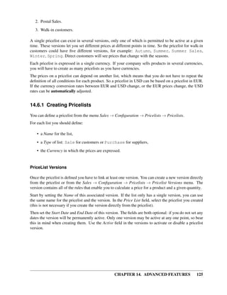 2. Postal Sales.

   3. Walk-in customers.

A single pricelist can exist in several versions, only one of which is permitted to be active at a given
time. These versions let you set different prices at different points in time. So the pricelist for walk-in
customers could have ﬁve different versions, for example: Autumn, Summer, Summer Sales,
Winter, Spring. Direct customers will see prices that change with the seasons.
Each pricelist is expressed in a single currency. If your company sells products in several currencies,
you will have to create as many pricelists as you have currencies.
The prices on a pricelist can depend on another list, which means that you do not have to repeat the
deﬁnition of all conditions for each product. So a pricelist in USD can be based on a pricelist in EUR.
If the currency conversion rates between EUR and USD change, or the EUR prices change, the USD
rates can be automatically adjusted.


14.6.1 Creating Pricelists

You can deﬁne a pricelist from the menu Sales → Conﬁguration → Pricelists → Pricelists.
For each list you should deﬁne:

    • a Name for the list,
    • a Type of list: Sale for customers or Purchase for suppliers,
    • the Currency in which the prices are expressed.


PriceList Versions

Once the pricelist is deﬁned you have to link at least one version. You can create a new version directly
from the pricelist or from the Sales → Conﬁguration → Pricelists → Pricelist Versions menu. The
version contains all of the rules that enable you to calculate a price for a product and a given quantity.
Start by setting the Name of this associated version. If the list only has a single version, you can use
the same name for the pricelist and the version. In the Price List ﬁeld, select the pricelist you created
(this is not necessary if you create the version directly from the pricelist).
Then set the Start Date and End Date of this version. The ﬁelds are both optional: if you do not set any
dates the version will be permanently active. Only one version may be active at any one point, so bear
this in mind when creating them. Use the Active ﬁeld in the versions to activate or disable a pricelist
version.




                                                    CHAPTER 14. ADVANCED FEATURES                      125
 