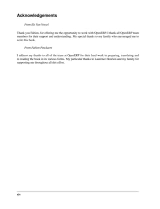 Acknowledgements
      From Els Van Vossel

Thank you Fabien, for offering me the opportunity to work with OpenERP. I thank all OpenERP team
members for their support and understanding. My special thanks to my family who encouraged me to
write this book.

      From Fabien Pinckaers

I address my thanks to all of the team at OpenERP for their hard work in preparing, translating and
re-reading the book in its various forms. My particular thanks to Laurence Henrion and my family for
supporting me throughout all this effort.




xiv
 