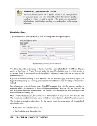 Automatically Updating the Sales Pricelist
                    Any sales pricelist can be set to depend on one of the other pricelists.
                    So you could create your sales pricelist based on the supplier’s purchase
                    pricelist, to which you add a margin. The prices are automatically
                    calculated as a function of the purchase price and need no further manual
                    adjustment.



Calculation Rules

A pricelist version is made up of a set of rules that apply to the basic product prices.




                                  Figure 14.9: Rule in a Pricelist Version

You deﬁne the conditions for a rule in the ﬁrst part of the screen labelled Rules Test Match. The rule
applies to the Product or Product Template and/or the named Product Category. If a rule is applied to
a category, then it is automatically applied to all of its subcategories too (using the tree structure for
product categories).
If you set a minimum quantity in Min. Quantity, the rule will only apply to a quantity equal to or
larger than the quantity set. This way, you can deﬁne reduced rates in steps according to the quantities
ordered.
Several rules can be applied to an order. OpenERP evaluates these rules by sequence number, to
determine which rule(s) to apply to the speciﬁed price calculation. If several rules are valid, only the
ﬁrst in sequence is used for the calculation. The Sequence ﬁeld determines the order, starting with the
lowest number and working up.
Once a rule has been selected, the system has to determine how to calculate the price from the rule.
This operation is based on the criteria set out in the lower part of the form, labelled Price Computation.
The ﬁrst ﬁeld to complete is Based on. Set the way in which the partner price will be calculated,
choosing between:

      • the Public Price set in the product ﬁle,
      • the Cost Price set in the product ﬁle,


126      CHAPTER 14. ADVANCED FEATURES
 