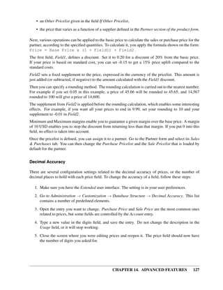 • an Other Pricelist given in the ﬁeld If Other Pricelist,

    • the price that varies as a function of a supplier deﬁned in the Partner section of the product form.

Next, various operations can be applied to the basic price to calculate the sales or purchase price for the
partner, according to the speciﬁed quantities. To calculate it, you apply the formula shown on the form:
Price = Base Price x (1 + Field1) + Field2 .
The ﬁrst ﬁeld, Field1, deﬁnes a discount. Set it to 0.20 for a discount of 20% from the basic price.
If your price is based on standard cost, you can set -0.15 to get a 15% price uplift compared to the
standard costs.
Field2 sets a ﬁxed supplement to the price, expressed in the currency of the pricelist. This amount is
just added (or subtracted, if negative) to the amount calculated with the Field1 discount.
Then you can specify a rounding method. The rounding calculation is carried out to the nearest number.
For example if you set 0.05 in this example, a price of 45.66 will be rounded to 45.65, and 14,567
rounded to 100 will give a price of 14,600.
The supplement from Field2 is applied before the rounding calculation, which enables some interesting
effects. For example, if you want all your prices to end in 9.99, set your rounding to 10 and your
supplement to -0.01 in Field2.
Minimum and Maximum margins enable you to guarantee a given margin over the base price. A margin
of 10 USD enables you to stop the discount from returning less than that margin. If you put 0 into this
ﬁeld, no effect is taken into account.
Once the pricelist is deﬁned, you can assign it to a partner. Go to the Partner form and select its Sales
& Purchases tab. You can then change the Purchase Pricelist and the Sale Pricelist that is loaded by
default for the partner.


Decimal Accuracy

There are several conﬁguration settings related to the decimal accuracy of prices, or the number of
decimal places to hold with each price ﬁeld. To change the accuracy of a ﬁeld, follow these steps:

   1. Make sure you have the Extended user interface. The setting is in your user preferences.
   2. Go to Administration → Customization → Database Structure → Decimal Accuracy. This list
      contains a number of predeﬁned elements.

   3. Open the entry you want to change. Purchase Price and Sale Price are the most common ones
      related to prices, but some ﬁelds are controlled by the Account entry.
   4. Type a new value in the digits ﬁeld, and save the entry. Do not change the description in the
      Usage ﬁeld, or it will stop working.
   5. Close the screen where you were editing prices and reopen it. The price ﬁeld should now have
      the number of digits you asked for.




                                                    CHAPTER 14. ADVANCED FEATURES                      127
 