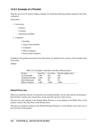 14.6.2 Example of a Pricelist

Take the case of an IT systems trading company, for which the following product categories have been
conﬁgured:
All products

   1. Accessories
         • Printers
         • Scanners
         • Keyboards and Mice

   2. Computers
               • Portables
               • Large-screen portables
               • Computers
               • Ofﬁce Computers
               • Professional Computers

In addition, the products presented in the table below are deﬁned in the currency of the installed chart
of accounts.
TABLE


                      Table 14.4: Examples of products with their different prices
               Product                Sale Price   Cost Price    Default supplier price
               Acclo Portable         1,200        887           893
               Toshibishi Portable    1,340        920           920
               Berrel Keyboard        100          50            50
               Ofﬁce Computer         1,400        1,000         1,000



Default Price Lists

When you install the software, two pricelists are created by default: one for sales and one for purchases.
Each of them contains only one pricelist version and only one line in that version.
The price for sales deﬁned in the Default Public Pricelist is set by default to the Public Price of the
product, which is the Sales Price in the Product form.
The price for purchases deﬁned in the Default Purchase Pricelist is set by default in the same way to
the Cost Price of the product.




128    CHAPTER 14. ADVANCED FEATURES
 
