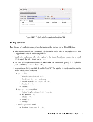 Figure 14.10: Default pricelist after installing OpenERP


Trading Company

Take the case of a trading company, where the sales price for resellers can be deﬁned like this:

    • For portable computers, the sales price is calculated from the list price of the supplier Acclo, with
      a supplement of 23% on the cost of purchase.
    • For all other products the sales price is given by the standard cost in the product ﬁle, to which
      31% is added. The price should end in .99 .
    • The sales price of Berrel keyboards is ﬁxed at 60 for a minimum quantity of 5 keyboards
      purchased. Otherwise it uses the rule above.

    • Assume that the Acclo pricelist is deﬁned in OpenERP. The pricelist for resellers and the pricelist
      version then contains three lines:
        1. Acclo line:
              –   Product Category : Portables ,
              –   Based on : Other pricelist ,
              –   Pricelist if other : Acclo pricelist ,
              –   Field1 : -0.23 ,
              –   Priority : 1 .
        2. Berrel Keyboard line:
              –   Product Template : Berrel Keyboard ,
              –   Min. Quantity : 5 ,
              –   Field1 : 1.0 ,
              –   Field2 : 60 ,
              –   Priority : 2 .
        3. Other products line:
              – Based on: Standard Price ,


                                                       CHAPTER 14. ADVANCED FEATURES                      129
 