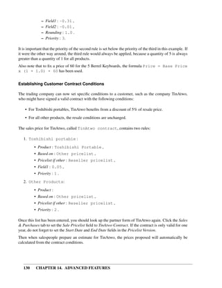 –   Field1 : -0.31 ,
               –   Field2 : -0.01 ,
               –   Rounding : 1.0 .
               –   Priority : 3.

It is important that the priority of the second rule is set below the priority of the third in this example. If
it were the other way around, the third rule would always be applied, because a quantity of 5 is always
greater than a quantity of 1 for all products.
Also note that to ﬁx a price of 60 for the 5 Berrel Keyboards, the formula Price = Base Price
x (1 + 1.0) + 60 has been used.


Establishing Customer Contract Conditions

The trading company can now set speciﬁc conditions to a customer, such as the company TinAtwo,
who might have signed a valid contract with the following conditions:

    • For Toshibishi portables, TinAtwo beneﬁts from a discount of 5% of resale price.
    • For all other products, the resale conditions are unchanged.

The sales price for TinAtwo, called TinAtwo contract, contains two rules:

   1. Toshibishi portable :
          • Product : Toshibishi Portable ,
          • Based on : Other pricelist ,
          • Pricelist if other : Reseller pricelist ,
          • Field1 : 0.05 ,
          • Priority : 1 .

   2. Other Products:
          • Product :
          • Based on : Other pricelist ,
          • Pricelist if other : Reseller pricelist ,
          • Priority : 2 .

Once this list has been entered, you should look up the partner form of TinAtwo again. Click the Sales
& Purchases tab to set the Sale Pricelist ﬁeld to TinAtwo Contract. If the contract is only valid for one
year, do not forget to set the Start Date and End Date ﬁelds in the Pricelist Version.
Then when salespeople prepare an estimate for TinAtwo, the prices proposed will automatically be
calculated from the contract conditions.




   130     CHAPTER 14. ADVANCED FEATURES
 
