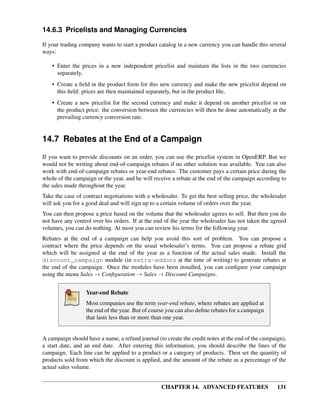 14.6.3 Pricelists and Managing Currencies

If your trading company wants to start a product catalog in a new currency you can handle this several
ways:

    • Enter the prices in a new independent pricelist and maintain the lists in the two currencies
      separately,
    • Create a ﬁeld in the product form for this new currency and make the new pricelist depend on
      this ﬁeld: prices are then maintained separately, but in the product ﬁle,
    • Create a new pricelist for the second currency and make it depend on another pricelist or on
      the product price: the conversion between the currencies will then be done automatically at the
      prevailing currency conversion rate.


14.7 Rebates at the End of a Campaign
If you want to provide discounts on an order, you can use the pricelist system in OpenERP. But we
would not be writing about end-of-campaign rebates if no other solution was available. You can also
work with end-of-campaign rebates or year-end rebates. The customer pays a certain price during the
whole of the campaign or the year, and he will receive a rebate at the end of the campaign according to
the sales made throughout the year.
Take the case of contract negotiations with a wholesaler. To get the best selling price, the wholesaler
will ask you for a good deal and will sign up to a certain volume of orders over the year.
You can then propose a price based on the volume that the wholesaler agrees to sell. But then you do
not have any control over his orders. If at the end of the year the wholesaler has not taken the agreed
volumes, you can do nothing. At most you can review his terms for the following year.
Rebates at the end of a campaign can help you avoid this sort of problem. You can propose a
contract where the price depends on the usual wholesaler’s terms. You can propose a rebate grid
which will be assigned at the end of the year as a function of the actual sales made. Install the
discount_campaign module (in extra-addons at the time of writing) to generate rebates at
the end of the campaign. Once the modules have been installed, you can conﬁgure your campaign
using the menu Sales → Conﬁguration → Sales → Discount Campaigns.


                  Year-end Rebate
                  Most companies use the term year-end rebate, where rebates are applied at
                  the end of the year. But of course you can also deﬁne rebates for a campaign
                  that lasts less than or more than one year.


A campaign should have a name, a refund journal (to create the credit notes at the end of the campaign),
a start date, and an end date. After entering this information, you should describe the lines of the
campaign. Each line can be applied to a product or a category of products. Then set the quantity of
products sold from which the discount is applied, and the amount of the rebate as a percentage of the
actual sales volume.


                                                  CHAPTER 14. ADVANCED FEATURES                     131
 