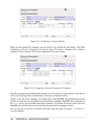 Figure 14.11: Conﬁguring a Campaign Rebate


When you have deﬁned the campaign, you can activate it by clicking the Open button. The ﬁgure
Conﬁguring a Discount Campaign for Computers (page 132) shows a campaign with a rebate on
computers which is between 10% and 20% depending on the sales volume.




                   Figure 14.12: Conﬁguring a Discount Campaign for Computers

Once the campaign has been deﬁned and activated, you can assign it to various partners. To do that set
a Discount Campaign in the second tab Sales & Purchases of the partner form.
Finally, at the end of the campaign, you should close it and OpenERP will automatically generate
invoices or credit notes for your partner associated with this campaign. OpenERP opens credit notes in
the Draft state so you can modify them before validation. To calculate the amount on the credit note,
OpenERP uses all of the invoices sent out during the period of the campaign as a basis.
You can also get an overview of all draft credit notes using the menu Accounting → Customers →
Customer Refunds.



132    CHAPTER 14. ADVANCED FEATURES
 