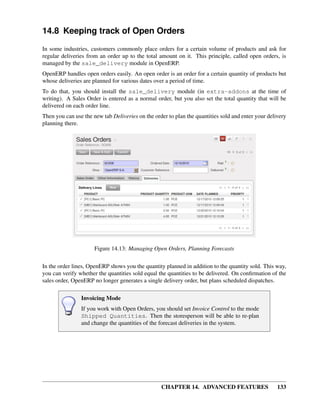 14.8 Keeping track of Open Orders
In some industries, customers commonly place orders for a certain volume of products and ask for
regular deliveries from an order up to the total amount on it. This principle, called open orders, is
managed by the sale_delivery module in OpenERP.
OpenERP handles open orders easily. An open order is an order for a certain quantity of products but
whose deliveries are planned for various dates over a period of time.
To do that, you should install the sale_delivery module (in extra-addons at the time of
writing). A Sales Order is entered as a normal order, but you also set the total quantity that will be
delivered on each order line.
Then you can use the new tab Deliveries on the order to plan the quantities sold and enter your delivery
planning there.




                      Figure 14.13: Managing Open Orders, Planning Forecasts

In the order lines, OpenERP shows you the quantity planned in addition to the quantity sold. This way,
you can verify whether the quantities sold equal the quantities to be delivered. On conﬁrmation of the
sales order, OpenERP no longer generates a single delivery order, but plans scheduled dispatches.

                Invoicing Mode
                If you work with Open Orders, you should set Invoice Control to the mode
                Shipped Quantities. Then the storesperson will be able to re-plan
                and change the quantities of the forecast deliveries in the system.




                                                  CHAPTER 14. ADVANCED FEATURES                     133
 