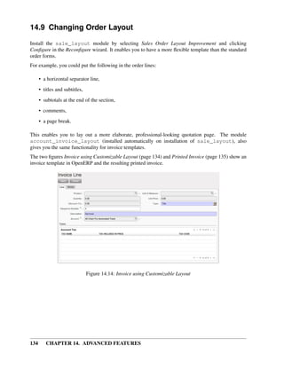 14.9 Changing Order Layout
Install the sale_layout module by selecting Sales Order Layout Improvement and clicking
Conﬁgure in the Reconﬁgure wizard. It enables you to have a more ﬂexible template than the standard
order forms.
For example, you could put the following in the order lines:

      • a horizontal separator line,

      • titles and subtitles,
      • subtotals at the end of the section,
      • comments,

      • a page break.

This enables you to lay out a more elaborate, professional-looking quotation page. The module
account_invoice_layout (installed automatically on installation of sale_layout), also
gives you the same functionality for invoice templates.
The two ﬁgures Invoice using Customizable Layout (page 134) and Printed Invoice (page 135) show an
invoice template in OpenERP and the resulting printed invoice.




                                Figure 14.14: Invoice using Customizable Layout




134      CHAPTER 14. ADVANCED FEATURES
 