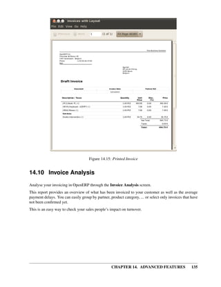 Figure 14.15: Printed Invoice


14.10 Invoice Analysis

Analyse your invoicing in OpenERP through the Invoice Analysis screen.
This report provides an overview of what has been invoiced to your customer as well as the average
payment delays. You can easily group by partner, product category, ... or select only invoices that have
not been conﬁrmed yet.
This is an easy way to check your sales people’s impact on turnover.




                                                  CHAPTER 14. ADVANCED FEATURES                     135
 