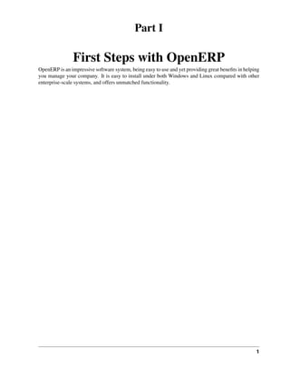 Part I

               First Steps with OpenERP
OpenERP is an impressive software system, being easy to use and yet providing great beneﬁts in helping
you manage your company. It is easy to install under both Windows and Linux compared with other
enterprise-scale systems, and offers unmatched functionality.




                                                                                                    1
 