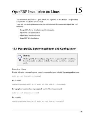 OpenERP Installation on Linux                                                            15
      The installation procedure of OpenERP V6.0 is explained in this chapter. This procedure
      is well tested on Ubuntu version 10.04.
      There are four main procedures that you have to follow in order to run OpenERP V6.0
      smoothly:
         • PostgreSQL Server Installation and Conﬁguration
         • OpenERP Server Installation
         • OpenERP Client Installation
         • OpenERP Web Installation




15.1 PostgreSQL Server Installation and Conﬁguration

                Methods
                The PostgreSQL download page <http://www.postgresql.org/download/linux>
                lists the available installation methods. Choose the one that best suits your
                needs.


Example on Ubuntu
Use the following command on your system’s command prompt to install the postgresql package:

sudo apt-get install postgresql

For example:

openerp@openerp-desktop:/$ sudo apt-get install postgresql

For a graphical user interface of postgresql, use the following command:

sudo apt-get install pgadmin3

For example:

openerp@openerp-desktop:/$ sudo apt-get install pgadmin3




                                                                                                139
 