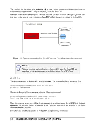 You can ﬁnd the new menu item pgAdmin III in your Ubuntu system menu from Applications →
Programming → pgAdmin III. Setup a PostgreSQL user for OpenERP
When the installations of the required software are done, you have to create a PostgreSQL user. This
user must be the same as your system user. OpenERP will use this user to connect to PostgreSQL.




      Figure 15.1: Figure demonstrating how OpenERP uses the PostgreSQL user to interact with it



                 Database
                 Without creating and conﬁguring a PostgreSQL user for OpenERP as
                 described below, you cannot create a database using OpenERP Client.


First Method
The default superuser for PostgreSQL is called postgres. You may need to login as this user ﬁrst.

openerp@openerp-desktop:/$ sudo su postgres
password: XXXXXXXXXX

Now create PostgreSQL user openerp using the following command:

postgres@openerp-desktop:/$ createuser openerp
Shall the new role be a superuser? (y/n) y

Make this new user a superuser. Only then you can create a database using OpenERP Client. In short,
openerp is the new user created in PostgreSQL for OpenERP. This user is the owner of all the tables
created by OpenERP Client.
Now check the list of tables created in PostgreSQL using following command:



140      CHAPTER 15. OPENERP INSTALLATION ON LINUX
 