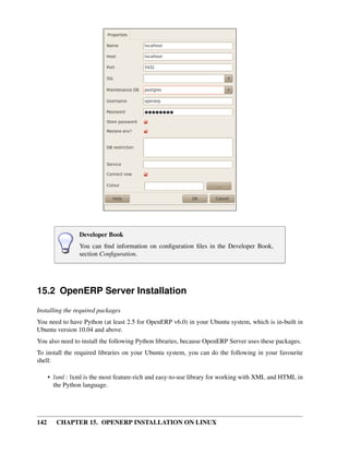 Developer Book
                 You can ﬁnd information on conﬁguration ﬁles in the Developer Book,
                 section Conﬁguration.




15.2 OpenERP Server Installation
Installing the required packages
You need to have Python (at least 2.5 for OpenERP v6.0) in your Ubuntu system, which is in-built in
Ubuntu version 10.04 and above.
You also need to install the following Python libraries, because OpenERP Server uses these packages.
To install the required libraries on your Ubuntu system, you can do the following in your favourite
shell:

      • lxml : lxml is the most feature-rich and easy-to-use library for working with XML and HTML in
        the Python language.




142      CHAPTER 15. OPENERP INSTALLATION ON LINUX
 