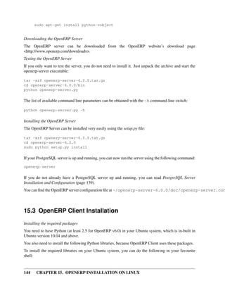 sudo apt-get install python-vobject


Downloading the OpenERP Server
The OpenERP server can be downloaded from the OpenERP website’s download page
<http://www.openerp.com/downloads>.
Testing the OpenERP Server
If you only want to test the server, you do not need to install it. Just unpack the archive and start the
openerp-server executable:

tar -xzf openerp-server-6.0.0.tar.gz
cd openerp-server-6.0.0/bin
python openerp-server.py

The list of available command line parameters can be obtained with the -h command-line switch:

python openerp-server.py -h

Installing the OpenERP Server
The OpenERP Server can be installed very easily using the setup.py ﬁle:

tar -xzf openerp-server-6.0.0.tar.gz
cd openerp-server-6.0.0
sudo python setup.py install

If your PostgreSQL server is up and running, you can now run the server using the following command:

openerp-server

If you do not already have a PostgreSQL server up and running, you can read PostgreSQL Server
Installation and Conﬁguration (page 139).
You can ﬁnd the OpenERP server conﬁguration ﬁle at ~/openerp-server-6.0.0/doc/openerp-server.con




15.3 OpenERP Client Installation
Installing the required packages
You need to have Python (at least 2.5 for OpenERP v6.0) in your Ubuntu system, which is in-built in
Ubuntu version 10.04 and above.
You also need to install the following Python libraries, because OpenERP Client uses these packages.
To install the required libraries on your Ubuntu system, you can do the following in your favourite
shell:



144    CHAPTER 15. OPENERP INSTALLATION ON LINUX
 
