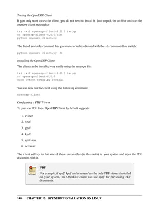 Testing the OpenERP Client
If you only want to test the client, you do not need to install it. Just unpack the archive and start the
openerp-client executable:

tar -xzf openerp-client-6.0.0.tar.gz
cd openerp-client-6.0.0/bin
python openerp-client.py

The list of available command line parameters can be obtained with the -h command-line switch:

python openerp-client.py -h

Installing the OpenERP Client
The client can be installed very easily using the setup.py ﬁle:

tar -xzf openerp-client-6.0.0.tar.gz
cd openerp-client-6.0.0
sudo python setup.py install

You can now run the client using the following command:

openerp-client

Conﬁguring a PDF Viewer
To preview PDF ﬁles, OpenERP Client by default supports:

   1. evince
   2. xpdf

   3. gpdf
   4. kpdf
   5. epdfview
   6. acroread

The client will try to ﬁnd one of these executables (in this order) in your system and open the PDF
document with it.


                   PDF
                   For example, if xpdf, kpdf and acroread are the only PDF viewers installed
                   on your system, the OpenERP client will use xpdf for previewing PDF
                   documents.




146    CHAPTER 15. OPENERP INSTALLATION ON LINUX
 