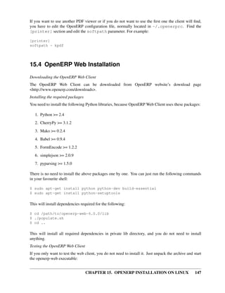 If you want to use another PDF viewer or if you do not want to use the ﬁrst one the client will ﬁnd,
you have to edit the OpenERP conﬁguration ﬁle, normally located in ~/.openerprc. Find the
[printer] section and edit the softpath parameter. For example:

[printer]
softpath = kpdf




15.4 OpenERP Web Installation
Downloading the OpenERP Web Client
The OpenERP Web Client can be downloaded from OpenERP website’s download page
<http://www.openerp.com/downloads>.
Installing the required packages
You need to install the following Python libraries, because OpenERP Web Client uses these packages:

   1. Python >= 2.4
   2. CherryPy >= 3.1.2
   3. Mako >= 0.2.4
   4. Babel >= 0.9.4
   5. FormEncode >= 1.2.2
   6. simplejson >= 2.0.9
   7. pyparsing >= 1.5.0

There is no need to install the above packages one by one. You can just run the following commands
in your favourite shell:

$ sudo apt-get install python python-dev build-essential
$ sudo apt-get install python-setuptools

This will install dependencies required for the following:

$ cd /path/to/openerp-web-6.0.0/lib
$ ./populate.sh
$ cd ..

This will install all required dependencies in private lib directory, and you do not need to install
anything.
Testing the OpenERP Web Client
If you only want to test the web client, you do not need to install it. Just unpack the archive and start
the openerp-web executable:


                                   CHAPTER 15. OPENERP INSTALLATION ON LINUX                         147
 