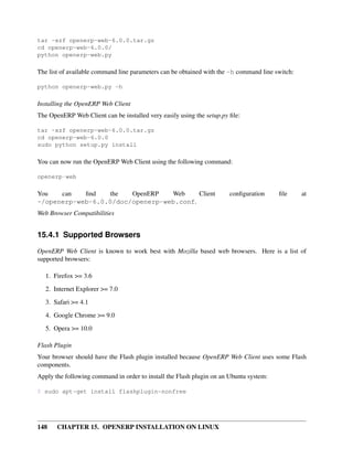 tar -xzf openerp-web-6.0.0.tar.gz
cd openerp-web-6.0.0/
python openerp-web.py

The list of available command line parameters can be obtained with the -h command line switch:

python openerp-web.py -h

Installing the OpenERP Web Client
The OpenERP Web Client can be installed very easily using the setup.py ﬁle:

tar -xzf openerp-web-6.0.0.tar.gz
cd openerp-web-6.0.0
sudo python setup.py install

You can now run the OpenERP Web Client using the following command:

openerp-web

You   can   ﬁnd   the   OpenERP   Web     Client                       conﬁguration     ﬁle      at
~/openerp-web-6.0.0/doc/openerp-web.conf.
Web Browser Compatibilities


15.4.1 Supported Browsers

OpenERP Web Client is known to work best with Mozilla based web browsers. Here is a list of
supported browsers:

   1. Firefox >= 3.6
   2. Internet Explorer >= 7.0

   3. Safari >= 4.1
   4. Google Chrome >= 9.0
   5. Opera >= 10.0

Flash Plugin
Your browser should have the Flash plugin installed because OpenERP Web Client uses some Flash
components.
Apply the following command in order to install the Flash plugin on an Ubuntu system:

$ sudo apt-get install flashplugin-nonfree




148    CHAPTER 15. OPENERP INSTALLATION ON LINUX
 