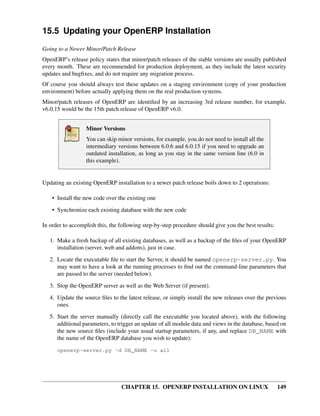 15.5 Updating your OpenERP Installation
Going to a Newer Minor/Patch Release
OpenERP’s release policy states that minor/patch releases of the stable versions are usually published
every month. These are recommended for production deployment, as they include the latest security
updates and bugﬁxes, and do not require any migration process.
Of course you should always test these updates on a staging environment (copy of your production
environment) before actually applying them on the real production systems.
Minor/patch releases of OpenERP are identiﬁed by an increasing 3rd release number, for example,
v6.0.15 would be the 15th patch release of OpenERP v6.0.


                  Minor Versions
                  You can skip minor versions, for example, you do not need to install all the
                  intermediary versions between 6.0.6 and 6.0.15 if you need to upgrade an
                  outdated installation, as long as you stay in the same version line (6.0 in
                  this example).


Updating an existing OpenERP installation to a newer patch release boils down to 2 operations:

    • Install the new code over the existing one

    • Synchronize each existing database with the new code

In order to accomplish this, the following step-by-step procedure should give you the best results:

   1. Make a fresh backup of all existing databases, as well as a backup of the ﬁles of your OpenERP
      installation (server, web and addons), just in case.
   2. Locate the executable ﬁle to start the Server, it should be named openerp-server.py. You
      may want to have a look at the running processes to ﬁnd out the command-line parameters that
      are passed to the server (needed below).
   3. Stop the OpenERP server as well as the Web Server (if present).
   4. Update the source ﬁles to the latest release, or simply install the new releases over the previous
      ones.

   5. Start the server manually (directly call the executable you located above), with the following
      additional parameters, to trigger an update of all module data and views in the database, based on
      the new source ﬁles (include your usual startup parameters, if any, and replace DB_NAME with
      the name of the OpenERP database you wish to update):

      openerp-server.py -d DB_NAME -u all




                                 CHAPTER 15. OPENERP INSTALLATION ON LINUX                            149
 