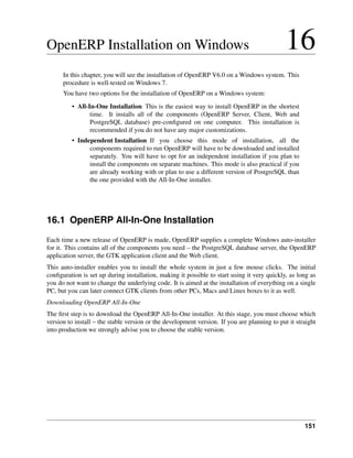 OpenERP Installation on Windows                                                               16
      In this chapter, you will see the installation of OpenERP V6.0 on a Windows system. This
      procedure is well-tested on Windows 7.
      You have two options for the installation of OpenERP on a Windows system:

         • All-In-One Installation This is the easiest way to install OpenERP in the shortest
                time. It installs all of the components (OpenERP Server, Client, Web and
                PostgreSQL database) pre-conﬁgured on one computer. This installation is
                recommended if you do not have any major customizations.
         • Independent Installation If you choose this mode of installation, all the
               components required to run OpenERP will have to be downloaded and installed
               separately. You will have to opt for an independent installation if you plan to
               install the components on separate machines. This mode is also practical if you
               are already working with or plan to use a different version of PostgreSQL than
               the one provided with the All-In-One installer.




16.1 OpenERP All-In-One Installation
Each time a new release of OpenERP is made, OpenERP supplies a complete Windows auto-installer
for it. This contains all of the components you need – the PostgreSQL database server, the OpenERP
application server, the GTK application client and the Web client.
This auto-installer enables you to install the whole system in just a few mouse clicks. The initial
conﬁguration is set up during installation, making it possible to start using it very quickly, as long as
you do not want to change the underlying code. It is aimed at the installation of everything on a single
PC, but you can later connect GTK clients from other PCs, Macs and Linux boxes to it as well.
Downloading OpenERP All-In-One
The ﬁrst step is to download the OpenERP All-In-One installer. At this stage, you must choose which
version to install – the stable version or the development version. If you are planning to put it straight
into production we strongly advise you to choose the stable version.




                                                                                                     151
 